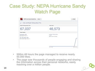 Case Study: NEPA Hurricane Sandy
                Watch Page




      •   Within 48 hours the page managed to receive nearly
          50,000 likes.
      •   The page saw thousands of people engaging and sharing
          the information across their personal networks; easily
          reaching over a million people.
14
 