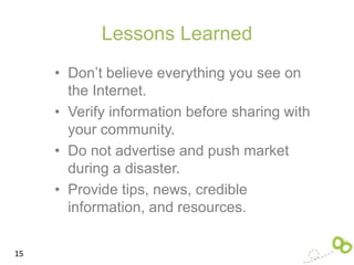 Lessons Learned
     • Don’t believe everything you see on
       the Internet.
     • Verify information before sharing with
       your community.
     • Do not advertise and push market
       during a disaster.
     • Provide tips, news, credible
       information, and resources.


15
 