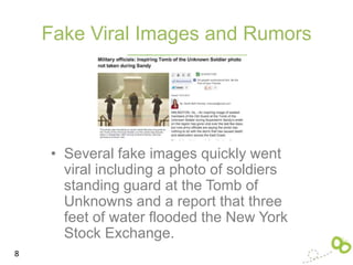 Fake Viral Images and Rumors




    • Several fake images quickly went
      viral including a photo of soldiers
      standing guard at the Tomb of
      Unknowns and a report that three
      feet of water flooded the New York
      Stock Exchange.
8
 