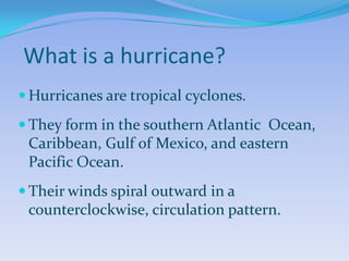What is a hurricane?
 Hurricanes are tropical cyclones.
 They form in the southern Atlantic Ocean,
 Caribbean, Gulf of Mexico, and eastern
 Pacific Ocean.
 Their winds spiral outward in a
 counterclockwise, circulation pattern.
 