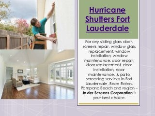 Hurricane
Shutters Fort
Lauderdale
For any sliding glass door,
screens repair, window glass
replacement, window
installation, window
maintenance, door repair,
door replacement, door
installation, door
maintenance, & patio
screening services in Fort
Lauderdale, Boca Raton,
Pompano Beach and region –
Javier Screens Corporation is
your best choice.
 