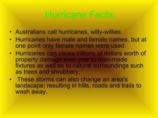 Hurricane Facts Australians call hurricanes, willy-willies.  Hurricanes have male and female names, but at one point only female names were used.  Hurricanes can cause billions of dollars worth of property damage ever year to man-made fixtures as well as to natural surroundings such as trees and shrubbery. These storms can also change an area's landscape; resulting in hills, roads and trails to wash away.  