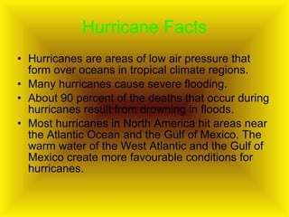 Hurricane Facts Hurricanes are areas of low air pressure that form over oceans in tropical climate regions.  Many hurricanes cause severe flooding. About 90 percent of the deaths that occur during hurricanes result from drowning in floods.  Most hurricanes in North America hit areas near the Atlantic Ocean and the Gulf of Mexico. The warm water of the West Atlantic and the Gulf of Mexico create more favourable conditions for hurricanes.  