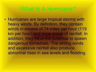 What Is A Hurricane? Hurricanes are large tropical storms with heavy winds. By definition, they contain winds in excess of 74 miles per hour (119 km per hour) and large areas of rainfall. In addition, they have the potential to spawn dangerous tornadoes. The strong winds and excessive rainfall also produce abnormal rises in sea levels and flooding.  