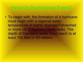 How Do Hurricanes Form? To begin with, the formation of a hurricane must begin with a regional water temperature of eighty degrees Fahrenheit or more (26.5 degrees Centigrade). The depth of this warm water must reach to at least 150 feet or 50 meters. 
