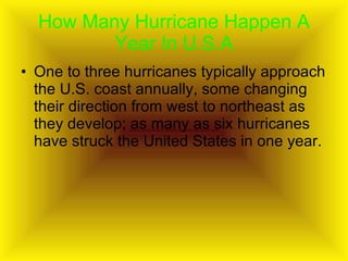 How Many Hurricane Happen A Year In U.S.A One to three hurricanes typically approach the U.S. coast annually, some changing their direction from west to northeast as they develop; as many as six hurricanes have struck the United States in one year.  