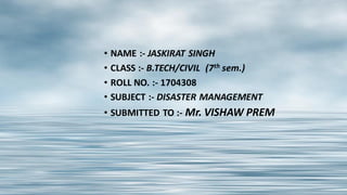 • NAME :- JASKIRAT SINGH
• CLASS :- B.TECH/CIVIL (7th sem.)
• ROLL NO. :- 1704308
• SUBJECT :- DISASTER MANAGEMENT
• SUBMITTED TO :- Mr. VISHAW PREM
 