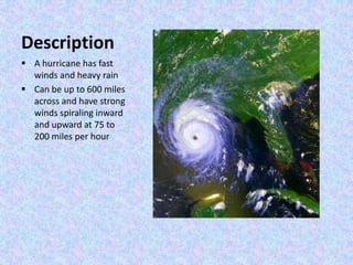 Description
 A hurricane has fast
winds and heavy rain
 Can be up to 600 miles
across and have strong
winds spiraling inward
and upward at 75 to
200 miles per hour
 