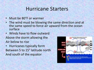 Hurricane Starters
• Must be 80°F or warmer
• The wind must be blowing the same direction and at
the same speed to force air upward from the ocean
surface
• Winds have to flow outward
Above the storm allowing the
Air below to rise
• Hurricanes typically form
Between 5 to 15° latitude north
And south of the equator
 