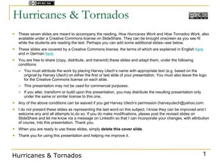 Licensed under



Hurricanes & Tornados
   These seven slides are meant to accompany the reading, How Hurrcanes Work and How Tornados Work, also
    available under a Creative Commons license on SlideShare. They can be brought onscreen as you see fit
    while the students are reading the text. Perhaps you can add some additional slides--see below.
   These slides are covered by a Creative Commons license, the terms of which are explained in English here
    and in German here.
   You are free to share (copy, distribute, and transmit) these slides and adapt them, under the following
    conditions:
       You must attribute the work by placing Harvey Utech’s name with appropriate text (e.g. based on the
        original by Harvey Utech) on either the first or last slide of your presentation. You must also leave the logo
        for the Creative Commons license on each slide.
       This presentation may not be used for commercial purposes.
       If you alter, transform or build upon this presentation, you may distribute the resulting presentation only
        under the same or similar license to this one.
   Any of the above conditions can be waived if you get Harvey Utech’s permission (harveyutech@yahoo.com.
   I do not present these slides as representing the last word on this subject. I know they can be improved and I
    welcome any and all attempts to do so. If you do make modifications, please post the revised slides on
    SlideShare and let me know via a message on LinkedIn so that I can incorporate your changes, with attribution
    of course, into this presentation. Thank you.
   When you are ready to use these slides, simply delete this cover slide.
   Thank you for using this presentation and helping me improve it.




Hurricanes & Tornados                                                                                                 1
 