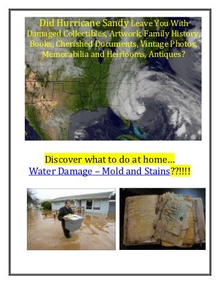 Did Hurricane Sandy Leave You With
Damaged Collectibles, Artwork, Family History,
Books, Cherished Documents, Vintage Photos,
   Memorabilia and Heirlooms, Antiques?




  Discover what to do at home…
Water Damage – Mold and Stains??!!!!
 