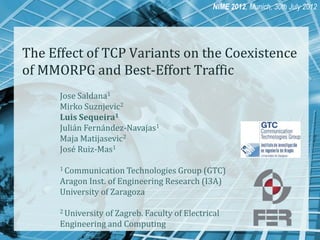 NIME 2012, Munich, 30th July 2012

The Effect of TCP Variants on the Coexistence
of MMORPG and Best-Effort Traffic
Jose Saldana1
Mirko Suznjevic2
Luis Sequeira1
Julián Fernández-Navajas1
Maja Matijasevic2
José Ruiz-Mas1
1 Communication Technologies

Group (GTC)
Aragon Inst. of Engineering Research (I3A)
University of Zaragoza
2 University

of Zagreb. Faculty of Electrical
Engineering and Computing

 