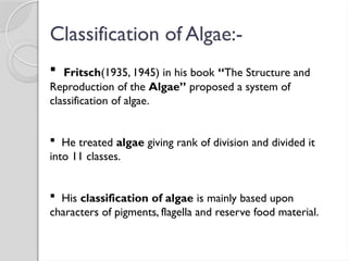 Classification of Algae:-
 Fritsch(1935, 1945) in his book “The Structure and
Reproduction of the Algae” proposed a system of
classification of algae.
 He treated algae giving rank of division and divided it
into 11 classes.
 His classification of algae is mainly based upon
characters of pigments, flagella and reserve food material.
 