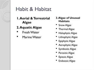 Habit & Habitat
1.Aerial &Terrestrial
Algae
2.Aquatic Algae
 Fresh Water
 Marine Water
3.Algae of Unusual
Habitats
 Snow Algae
 Thermal Algae
 Halophytic Algae
 Lithophytic Algae
 Epiphytic Algae
 Aerophytic Algae
 Symbiotic Algae
 Parasitic Algae
 Epizoic Algae
 Endozoic Algae
 