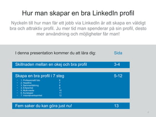 2
Hur man skapar en bra LinkedIn profil
I denna presentation kommer du att lära dig: Sida
Skillnaden mellan en okej och bra profil 3-4
Skapa en bra profil i 7 steg 5-12
- 1. Professionellt foto 6
- 2. Headline 7
- 3. Sammanfattning 8
- 4. Erfarenhet 9
- 5. Multi-media 10
- 6. Kunskaper 11
- 7. Volontärverksamhet 12
Fem saker du kan göra just nu! 13
Nyckeln till hur man får ett jobb via LinkedIn är att skapa en väldigt
bra och attraktiv profil. Ju mer tid man spenderar på sin profil, desto
mer användning och möjligheter får man!
 