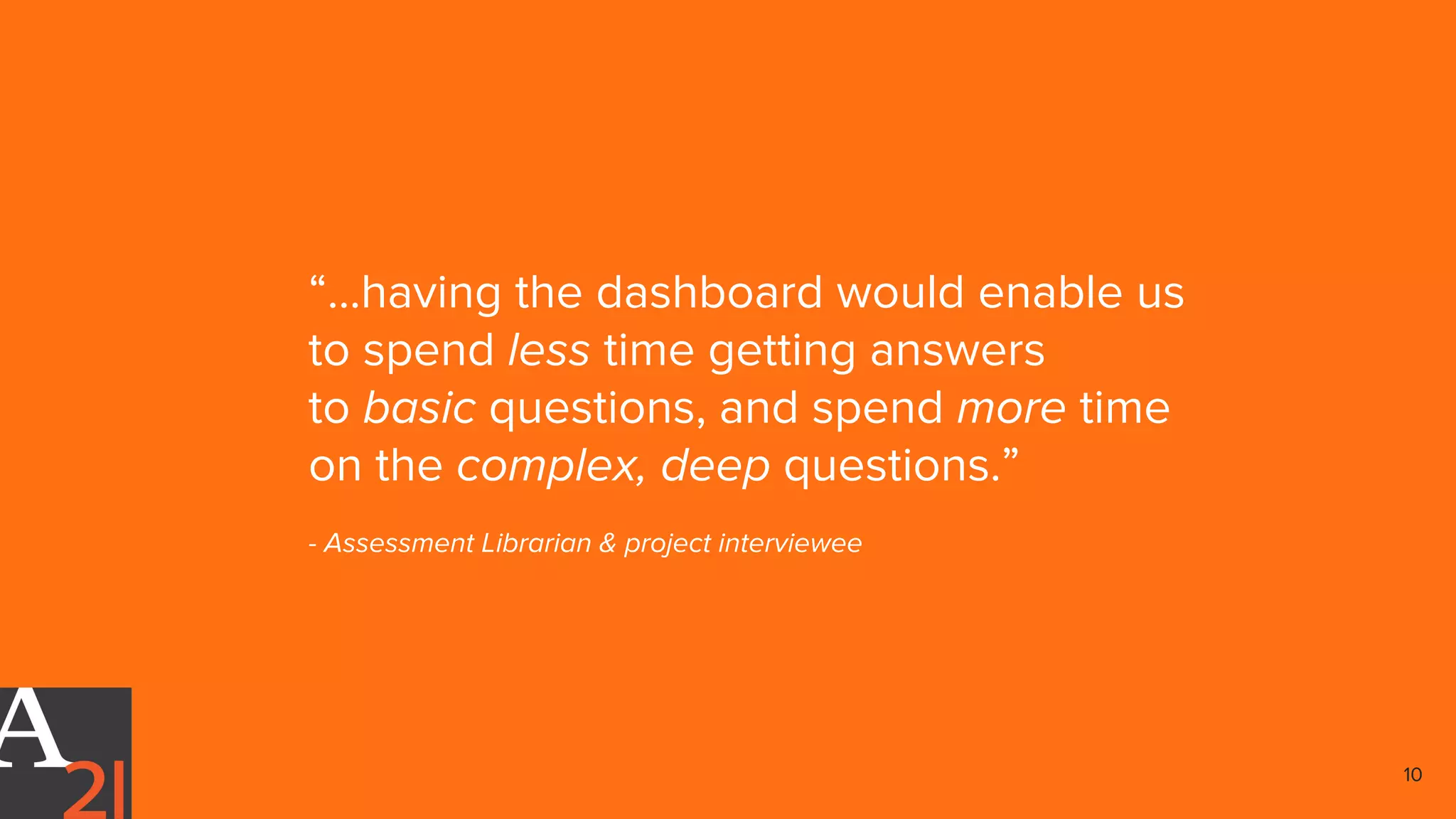 “...having the dashboard would enable us
to spend less time getting answers
to basic questions, and spend more time
on the complex, deep questions.”
- Assessment Librarian & project interviewee
10
 