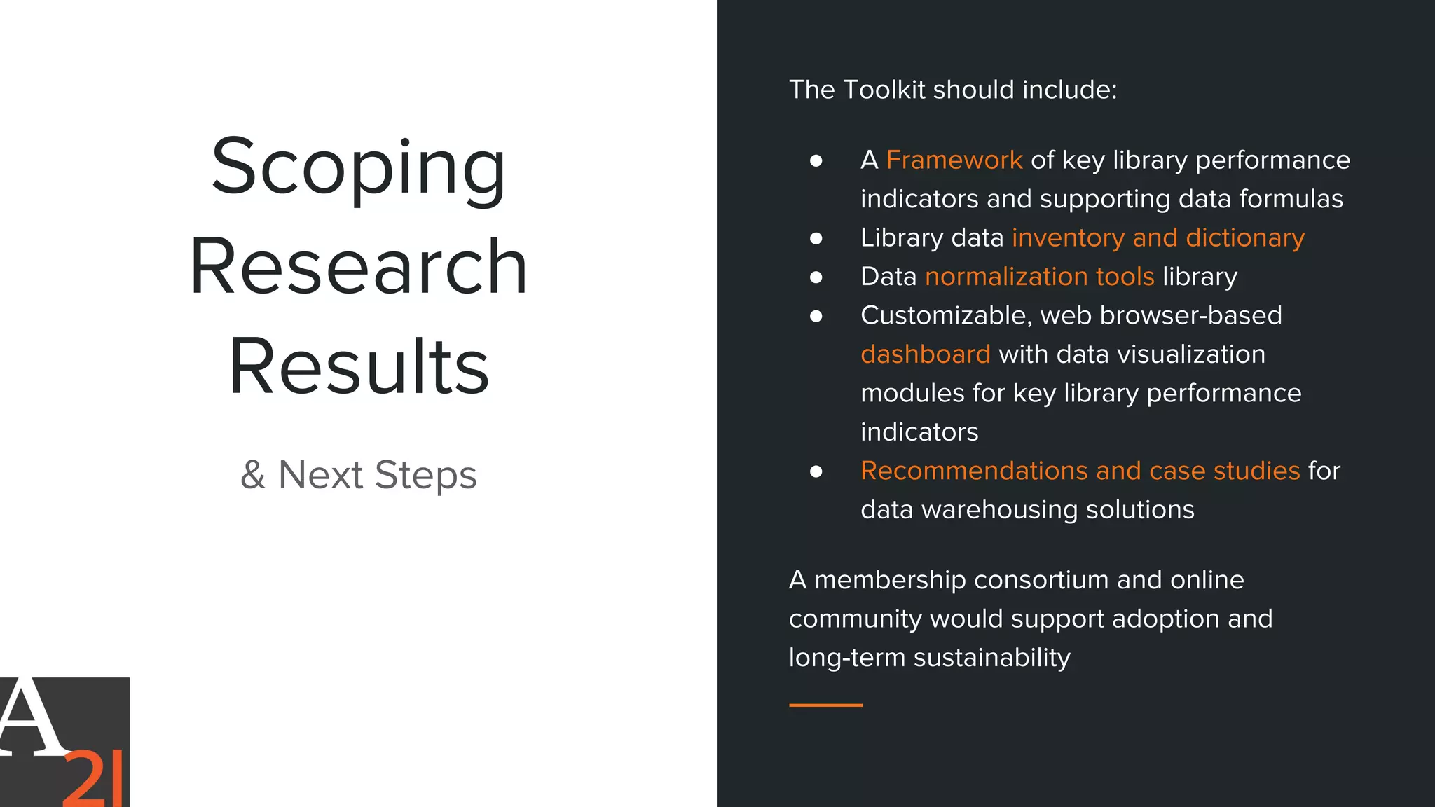 Scoping
Research
Results
& Next Steps
The Toolkit should include:
● A Framework of key library performance
indicators and supporting data formulas
● Library data inventory and dictionary
● Data normalization tools library
● Customizable, web browser-based
dashboard with data visualization
modules for key library performance
indicators
● Recommendations and case studies for
data warehousing solutions
A membership consortium and online
community would support adoption and
long-term sustainability
 