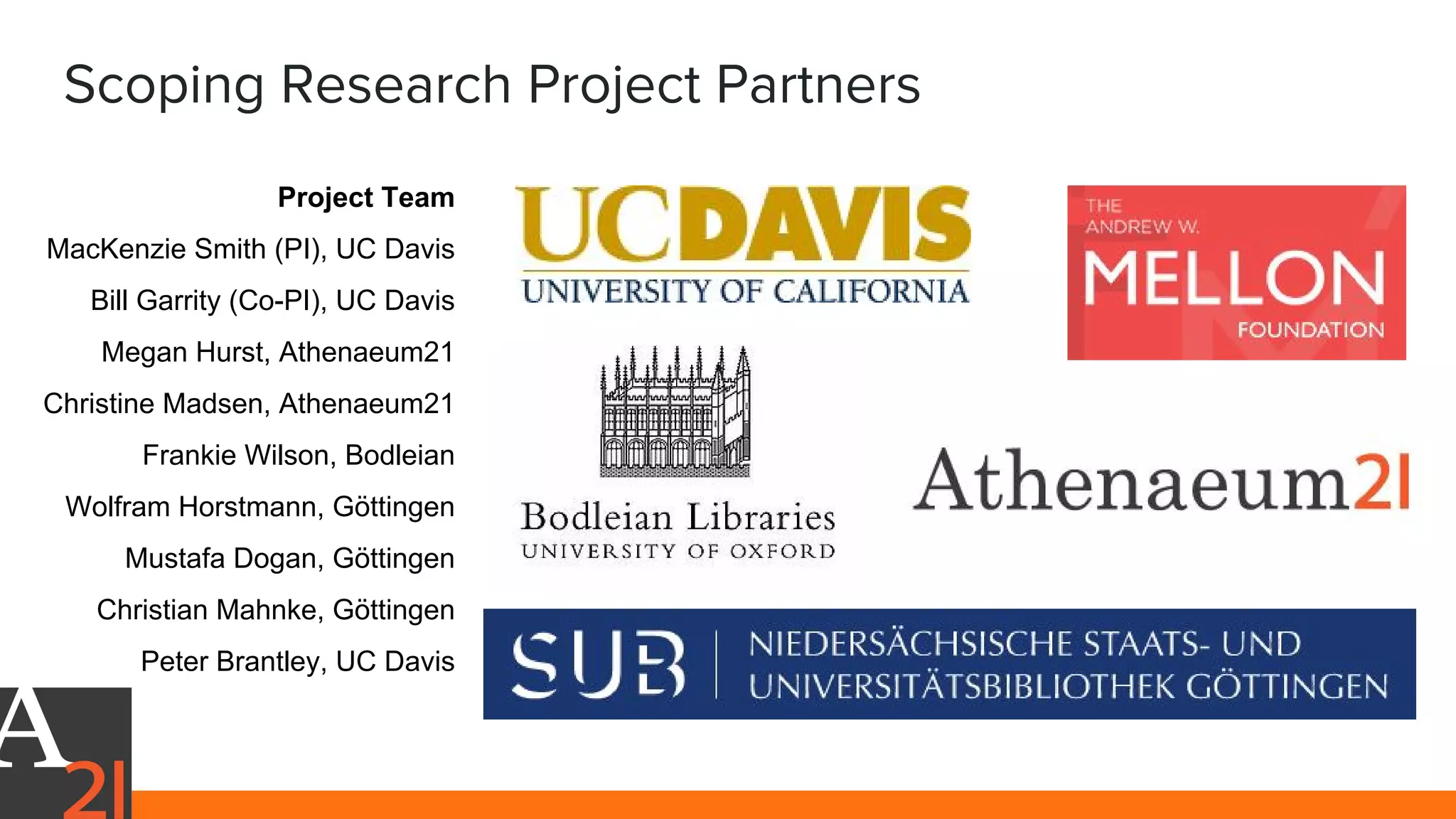Scoping Research Project Partners
Project Team
MacKenzie Smith (PI), UC Davis
Bill Garrity (Co-PI), UC Davis
Megan Hurst, Athenaeum21
Christine Madsen, Athenaeum21
Frankie Wilson, Bodleian
Wolfram Horstmann, Göttingen
Mustafa Dogan, Göttingen
Christian Mahnke, Göttingen
Peter Brantley, UC Davis
 