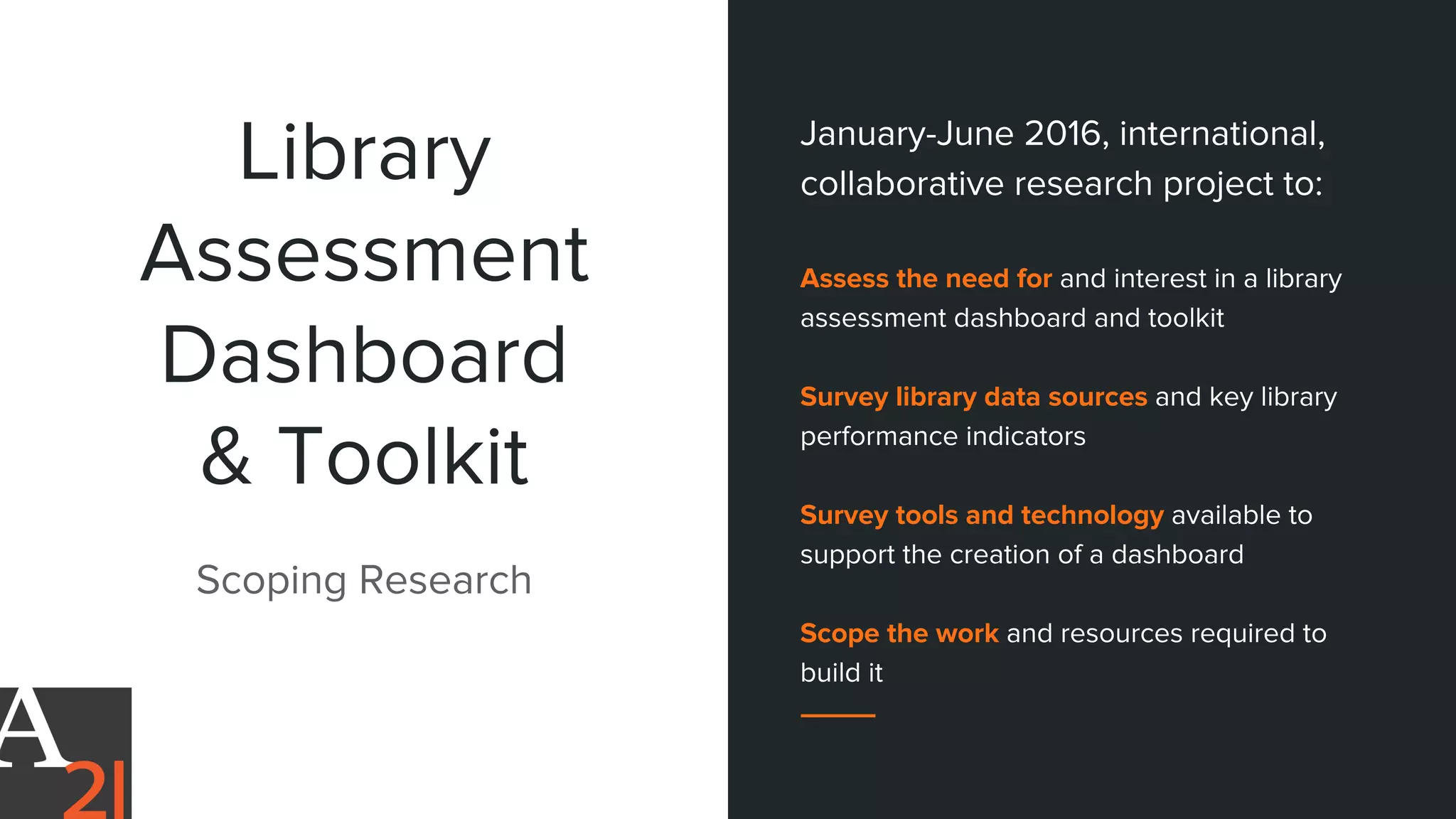 Library
Assessment
Dashboard
& Toolkit
Scoping Research
January-June 2016, international,
collaborative research project to:
Assess the need for and interest in a library
assessment dashboard and toolkit
Survey library data sources and key library
performance indicators
Survey tools and technology available to
support the creation of a dashboard
Scope the work and resources required to
build it
 