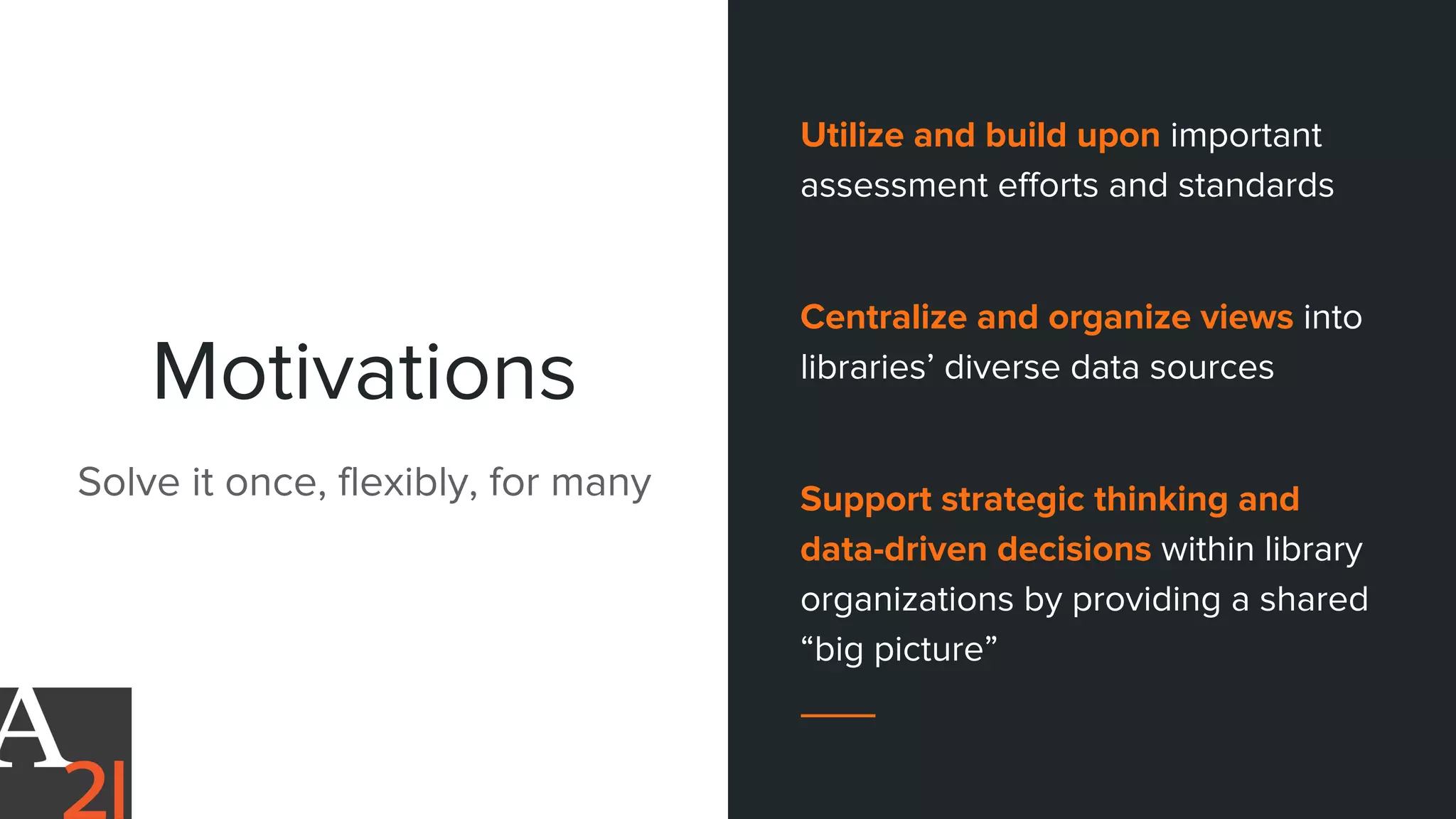 Motivations
Solve it once, flexibly, for many
Utilize and build upon important
assessment efforts and standards
Centralize and organize views into
libraries’ diverse data sources
Support strategic thinking and
data-driven decisions within library
organizations by providing a shared
“big picture”
 