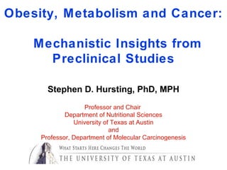 Obesity, Metabolism and Cancer:
Mechanistic Insights from
Preclinical Studies
Stephen D. Hursting, PhD, MPH
Professor and Chair
Department of Nutritional Sciences
University of Texas at Austin
and
Professor, Department of Molecular Carcinogenesis
University of Texas MD Anderson Cancer Center
 