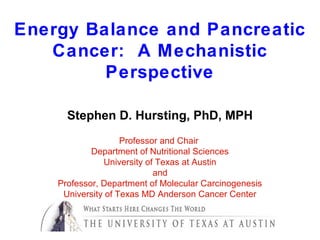Energy Balance and Pancreatic
   Cancer: A Mechanistic
         Perspective

      Stephen D. Hursting, PhD, MPH
                    Professor and Chair
            Department of Nutritional Sciences
               University of Texas at Austin
                            and
    Professor, Department of Molecular Carcinogenesis
     University of Texas MD Anderson Cancer Center
 