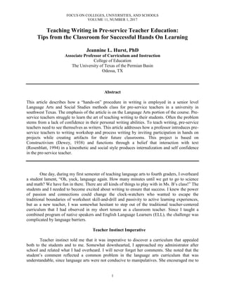 FOCUS ON COLLEGES, UNIVERSITIES, AND SCHOOLS
VOLUME 11, NUMBER 1, 2017
1
Teaching Writing in Pre-service Teacher Education:
Tips from the Classroom for Successful Hands On Learning
Jeannine L. Hurst, PhD
Associate Professor of Curriculum and Instruction
College of Education
The University of Texas of the Permian Basin
Odessa, TX
Abstract
This article describes how a “hands-on” procedure in writing is employed in a senior level
Language Arts and Social Studies methods class for pre-service teachers in a university in
southwest Texas. The emphasis of the article is on the Language Arts portion of the course. Pre-
service teachers struggle to learn the art of teaching writing to their students. Often the problem
stems from a lack of confidence in their personal writing abilities. To teach writing, pre-service
teachers need to see themselves as writers. This article addresses how a professor introduces pre-
service teachers to writing workshop and process writing by inviting participation in hands on
projects while creating artifacts for their future classrooms. This project is based on
Constructivism (Dewey, 1938) and functions through a belief that interaction with text
(Rosenblatt, 1994) in a kinesthetic and social style produces internalization and self confidence
in the pre-service teacher.
One day, during my first semester of teaching language arts to fourth graders, I overheard
a student lament, “Oh, yuck, language again. How many minutes until we get to go to science
and math? We have fun in there. There are all kinds of things to play with in Ms. B’s class!” The
students and I needed to become excited about writing to ensure that success. I knew the power
of passion and connections could change the clock-watchers who wanted to escape the
traditional boundaries of worksheet skill-and-drill and passivity to active learning experiences,
but as a new teacher, I was somewhat hesitant to step out of the traditional teacher-centered
curriculum that I had observed in my short tenure as a classroom teacher. Since I taught a
combined program of native speakers and English Language Learners (ELL), the challenge was
complicated by language barriers.
Teacher Instinct Imperative
Teacher instinct told me that it was imperative to discover a curriculum that appealed
both to the students and to me. Somewhat downhearted, I approached my administrator after
school and related what I had overheard. I will never forget her comments. She noted that the
student’s comment reflected a common problem in the language arts curriculum that was
understandable, since language arts were not conducive to manipulatives. She encouraged me to
 