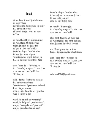 ðeəz ˈnʌθɪŋ aɪ ˈwʊdnt dəʊ
            hɜːt                   tə hæv ʤʌst wʌn mɔːr ʧɑːns
                                   tə lʊk ˈɪntə jɔːr aɪz
siːmz laɪk ɪt wɒz ˈjestədɪ wen     ænd siː juː ˈlʊkɪŋ bæk
aɪ sɔːjɔːr feɪs
juː təʊld miː haʊ praʊd juː wɜːr   ɪz ˈterəbl ˈbleɪmɪŋ juː
bʌt aɪ wɔːkt əˈweɪ                 fɔːr ˈevrɪθɪŋ aɪ ʤʌst ˈkʊdnt dəʊ
ɪf ˈəʊnlɪ aɪ njuː wɒt aɪ nəʊ       ænd aɪv hɜːt maɪˈself
təˈdeɪ
                                   ɪf aɪ hæd ʤʌst w ʌn mɔːr deɪ
aɪ wʊd həʊld jɔː ɪn maɪ ɑːmz       aɪ wʊd tel juː haʊ mʌʧ ðæt aɪv
aɪ wʊd teɪk ðə peɪn əˈweɪ          mɪst juː sɪns juːv biːn əˈweɪ
θæŋk jɔː fɔːr ɔːl juːv dʌn
fəˈgɪv ɔːl jɔːr mɪˈsteɪks          ɪts ˈdeɪnʤərəs səʊ aʊt ɒv
ðeəz ˈnʌθɪŋ aɪ ˈwʊdnt dəʊ          laɪn… tə traɪ ænd tɜːn bæk taɪm
tə hɪər jɔːr vɔɪs əˈgen
ˈsʌmtaɪmz aɪ wɒnt tə kɔːl juː      aɪm ˈsɒrɪ fɔːr ˈbleɪmɪŋ juː
bʌt aɪ nəʊ juː wəʊnt biː ðeər      fɔːr ˈevrɪθɪŋ aɪ ʤʌst ˈkʊdnt dəʊ
                                   ænd aɪv hɜːt maɪˈself baɪ
aɪm ˈsɒrɪ fɔːr ˈbleɪmɪŋ juː        ˈhɜːtɪŋ juː
fɔːr ˈevrɪθɪŋ aɪ ʤʌst ˈkʊdnt dəʊ
ænd aɪv hɜːt maɪˈself baɪ
ˈhɜːtɪŋ juː                        zabrina9820@gmail.com

sʌm deɪz aɪ fiːl brəʊk ɪnˈsaɪd
bʌt aɪ wəʊnt ədˈmɪt
ˈsʌmtaɪmz aɪ ʤʌst wɒnt tə haɪd
kɔːz ɪts juː aɪ mɪs
ænd ɪts səʊ hɑːd tə seɪ ˌgʊdˈbaɪ
wen ɪt kʌm tə ðɪs

wʊd juː tel miː aɪ wɒz rɒŋ?
wʊd juː help miː ˌʌndəˈstænd?
ɑːr juː ˈlʊkɪŋ daʊn əˈpɒn miː?
ɑːr juː praʊd ɒv huː aɪ æm?
 