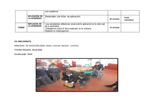 sus cuadernos
APLICACIÓN DE
LO APRENDIDO
Desarrollan una ficha de aplicación:
25 minutos
,
CIERRE
REFLEXION DE
LO APRENDIDO
-Los estudiantes reflexionan acerca de la aplicación en la vida real
de lo aprendido.
-Dialogamos sobre el tema realizado en la mañana.
Realizan la metacognición
10 minutos
PROCESOSDEAPRENDIZ
VIII. BIBLIOGRAFÍA
MINISTERIO DE EDUCACIÓN,(2009).´Diseño Curricular Nacional´. Lima-Perú
COVEÑAS ÑAQUICHE, Manuel (2008).
Buscador google -internet
Ficha
interactiva
 