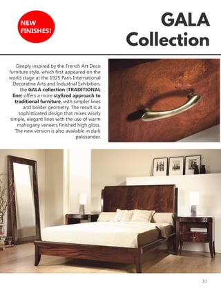 10
NEW
FINISHES!
Deeply inspired by the French Art Deco
furniture style, which first appeared on the
world stage at the 1925 Paris International
Decorative Arts and Industrial Exhibition,
the GALA collection (TRADITIONAL
line) offers a more stylized approach to
traditional furniture, with simpler lines
and bolder geometry. The result is a
sophisticated design that mixes wisely
simple, elegant lines with the use of warm
mahogany veneers finished high gloss.
The new version is also available in dark
palissander.
 