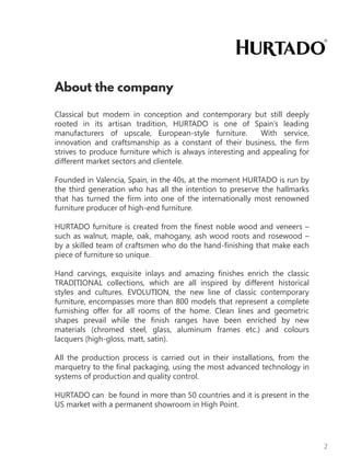 Classical but modern in conception and contemporary but still deeply
rooted in its artisan tradition, HURTADO is one of Spain’s leading
manufacturers of upscale, European-style furniture. With service,
innovation and craftsmanship as a constant of their business, the firm
strives to produce furniture which is always interesting and appealing for
different market sectors and clientele.
Founded in Valencia, Spain, in the 40s, at the moment HURTADO is run by
the third generation who has all the intention to preserve the hallmarks
that has turned the firm into one of the internationally most renowned
furniture producer of high-end furniture.
HURTADO furniture is created from the finest noble wood and veneers –
such as walnut, maple, oak, mahogany, ash wood roots and rosewood –
by a skilled team of craftsmen who do the hand-finishing that make each
piece of furniture so unique.
Hand carvings, exquisite inlays and amazing finishes enrich the classic
TRADITIONAL collections, which are all inspired by different historical
styles and cultures. EVOLUTION, the new line of classic contemporary
furniture, encompasses more than 800 models that represent a complete
furnishing offer for all rooms of the home. Clean lines and geometric
shapes prevail while the finish ranges have been enriched by new
materials (chromed steel, glass, aluminum frames etc.) and colours
lacquers (high-gloss, matt, satin).
All the production process is carried out in their installations, from the
marquetry to the final packaging, using the most advanced technology in
systems of production and quality control.
HURTADO can be found in more than 50 countries and it is present in the
US market with a permanent showroom in High Point.
2
 
