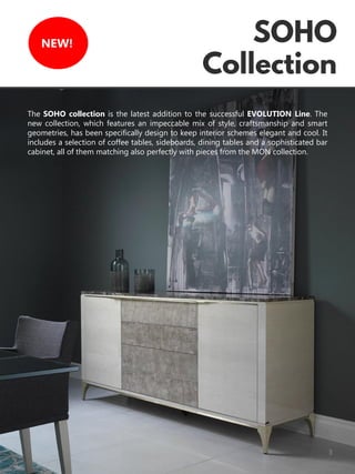 3
NEW!
The SOHO collection is the latest addition to the successful EVOLUTION Line. The
new collection, which features an impeccable mix of style, craftsmanship and smart
geometries, has been specifically design to keep interior schemes elegant and cool. It
includes a selection of coffee tables, sideboards, dining tables and a sophisticated bar
cabinet, all of them matching also perfectly with pieces from the MON collection.
 