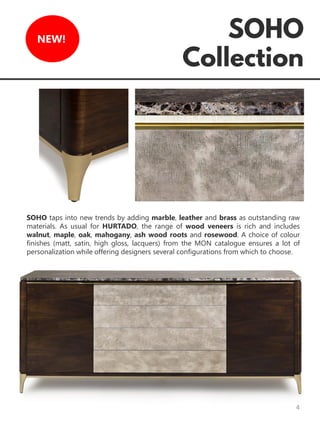 4
NEW!
SOHO taps into new trends by adding marble, leather and brass as outstanding raw
materials. As usual for HURTADO, the range of wood veneers is rich and includes
walnut, maple, oak, mahogany, ash wood roots and rosewood. A choice of colour
finishes (matt, satin, high gloss, lacquers) from the MON catalogue ensures a lot of
personalization while offering designers several configurations from which to choose.
 