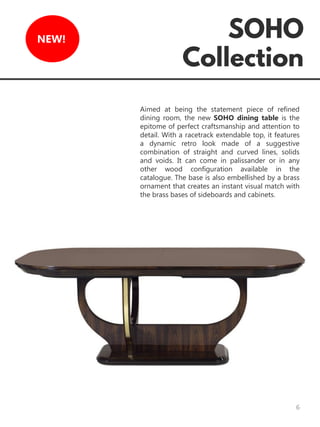 6
NEW!
Aimed at being the statement piece of refined
dining room, the new SOHO dining table is the
epitome of perfect craftsmanship and attention to
detail. With a racetrack extendable top, it features
a dynamic retro look made of a suggestive
combination of straight and curved lines, solids
and voids. It can come in palissander or in any
other wood configuration available in the
catalogue. The base is also embellished by a brass
ornament that creates an instant visual match with
the brass bases of sideboards and cabinets.
 