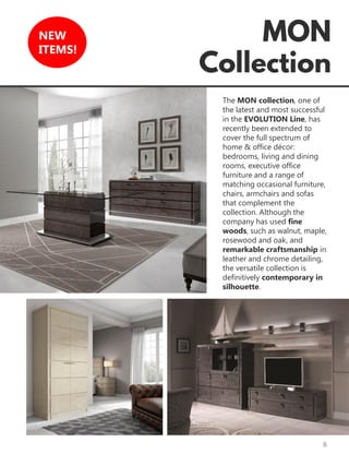 8
NEW
ITEMS!
The MON collection, one of
the latest and most successful
in the EVOLUTION Line, has
recently been extended to
cover the full spectrum of
home & office décor:
bedrooms, living and dining
rooms, executive office
furniture and a range of
matching occasional furniture,
chairs, armchairs and sofas
that complement the
collection. Although the
company has used fine
woods, such as walnut, maple,
rosewood and oak, and
remarkable craftsmanship in
leather and chrome detailing,
the versatile collection is
definitively contemporary in
silhouette.
 
