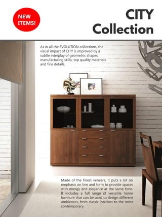 9
NEW
ITEMS!
Made of the finest veneers, it puts a lot on
emphasis on line and form to provide spaces
with energy and elegance at the same time.
It includes a full range of versatile home
furniture that can be used to design different
ambiences, from classic interiors to the most
contemporary.
As in all the EVOLUTION collections, the
visual impact of CITY is improved by a
subtle interplay of geometric shapes,
manufacturing skills, top quality materials
and fine details.
 