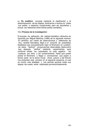 100
c.- Es analítico: procede mediante la clasificación y la
descomposición de los objetos, fenómenos o hechos en todas
sus partes o aspectos componentes para así estudiarlos y
buscar las relaciones entre dichas partes (variables).
1.3.- Proceso de la investigación:
El proceso de aplicación del método hipotético- deductivo es
resumido por Miguel Martínez (1989) de la siguiente manera:
El científico, por medio de observaciones y reflexiones de
muy variada naturaleza, llega a un conjunto de postulados
(hipótesis) que supuestamente rigen el fenómeno en cuestión;
de‚ éstos "deduce" consecuencias observables (deducción)
que después "verifica" mediante experimentos para
confirmar refutar los postulados; en caso negativo los
sustituye por otros y así sucesivamente. Hasta que puede
probar el fenómeno y llegar a conclusiones que pasan a
formar parte de la teoría inicial. Arnal, Latorre y del Rincón
nos presentan este proceso en el siguiente esquema, el cual
es mucho más detallado y nos permite apreciar todas sus
etapas, las cuales serán explicadas pormenorizadamente.
 