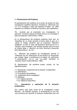 104
1.- Planteamiento del Problema:
El planteamiento del problema es el punto de partida de toda
investigación hipotético deductiva. Consiste en determinar qué
se va a investigar y bajo qué aspectos iniciales. Se debe
expresar con claridad, en términos concretos, pero explicativos.
"Es evidente que al emprender una investigación, la
operación primaria y básica es decidir qué se va a investigar y
bajo qué aspectos" (Sierra Bravo, 1984).
En el planteamiento del problema podemos decir que se
“especifica de un modo concreto el tema sobre el que va a
versar el trabajo científico" que se emprende. "Requiere
establecer no sólo el área del fenómeno social que se va a
estudiar (qué investigar), sino también precisar qué es lo que
se intenta saber o descubrir de dicho fenómeno (buscando
qué) (Sierra Bravo, ob. cit.).
La definición del problema de investigación permite la
realización de una "descripción de los hechos y/o situaciones
que pueden llegar a constituirse en el objeto de verificación
o comprobación, con lo cual se puede identificar la
situación actual" (Carlos Méndez, 1988).
El planteamiento del problema puede constar de las
siguientes partes:
1.1. Descripción y explicación de la situación problemática.
1.2. Delimitación.
1.3. Formulación del problema.
1.4. Justificación de la investigación.
1.5. Objetivos.
1.5.1. Objetivo general.
1.5.2. Objetivos específicos.
1.1.- Descripción y explicación de la situación
problemática.
Aún cuando esta parte inicial de la investigación puede
llamarse de distintas maneras, lo fundamental es que hay
que comenzar por describir la situación problemática que nos
 