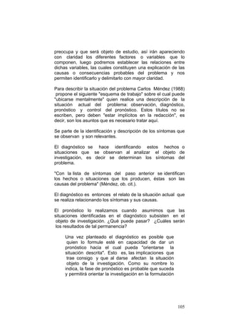 105
preocupa y que será objeto de estudio, así irán apareciendo
con claridad los diferentes factores o variables que lo
componen, luego podremos establecer las relaciones entre
dichas variables, las cuales constituyen una explicación de las
causas o consecuencias probables del problema y nos
permiten identificarlo y delimitarlo con mayor claridad.
Para describir la situación del problema Carlos Méndez (1988)
propone el siguiente "esquema de trabajo" sobre el cual puede
"ubicarse mentalmente" quien realice una descripción de la
situación actual del problema: observación, diagnóstico,
pronóstico y control del pronóstico. Estos títulos no se
escriben, pero deben "estar implícitos en la redacción", es
decir, son los asuntos que es necesario tratar aquí.
Se parte de la identificación y descripción de los síntomas que
se observan y son relevantes.
El diagnóstico se hace identificando estos hechos o
situaciones que se observan al analizar el objeto de
investigación, es decir se determinan los síntomas del
problema.
"Con la lista de síntomas del paso anterior se identifican
los hechos o situaciones que los producen, éstas son las
causas del problema" (Méndez, ob. cit.).
El diagnóstico es entonces el relato de la situación actual que
se realiza relacionando los síntomas y sus causas.
El pronóstico lo realizamos cuando asumimos que las
situaciones identificadas en el diagnóstico subsisten en el
objeto de investigación. ¿Qué puede pasar? ¿Cuáles serán
los resultados de tal permanencia?
Una vez planteado el diagnóstico es posible que
quien lo formule esté en capacidad de dar un
pronóstico hacia el cual pueda "orientarse la
situación descrita". Esto es, las implicaciones que
trae consigo y que al darse afectan la situación
objeto de la investigación. Como su nombre lo
indica, la fase de pronóstico es probable que suceda
y permitirá orientar la investigación en la formulación
 
