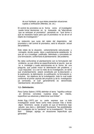 106
de sus hipótesis, ya que éstas presentan situaciones
sujetas a verificación (Méndez, ob. cit.).
El control de pronóstico es la forma como el investigador
puede tomar decisiones en la búsqueda de "alternativas
que se anticipen al pronóstico", pensando en "qué forma o
qué es necesario hacer para que el pronóstico no se dé en el
objeto de investigación."
La redacción que surja del relato del diagnóstico, del
pronóstico y del control al pronóstico, será la situación actual
del problema.
Este relato de la situación, coherentemente estructurado y
corregido, donde quede clara y explícitamente establecido lo
que se va a investigar, justificado, delimitado y concretado en
una formulación, conformará el planteamiento del problema.
No debe confundirse el planteamiento con la formulación del
problema, ya que última es específicamente el asunto que se
va a investigar y suele estructurarse en la forma de una
pregunta, que puede incluir la delimitación del problema, y
cuya respuesta va a ser la meta de la investigación, en tanto
que el planteamiento estará constituido por la descripción y
la explicación, la delimitación, la justificación, la formulación e,
inclusive, los objetivos de la investigación, todo lo cual suele
conformar el primer capítulo del proyecto (y de la investigación
ya concluida), el cual generalmente es denominado
“planteamiento del problema”.
1.2.- Delimitación.
Para Carlos Sabino (1978) delimitar el tema "significa enfocar
en términos concretos nuestras áreas de interés,
especificar sus alcances y determinar sus límites".
Ander Egg (1977) por su parte expresa que si toda
investigación social "tiene como meta conocer más a fondo
algún fenómeno social, el grado en que el fenómeno bajo
estudio sea claro y delimitado" favorecerá "las posibilidades
del investigador de no "perderse" en la investigación". "Es más
fácil trabajar, agrega, en situaciones específicas que
generales".
 