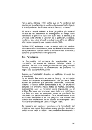 107
Por su parte, Méndez (1988) señala que en "el contenido del
planteamiento del problema pueden establecerse los límites de
la investigación en términos de espacio, tiempo y universo".
El espacio estará referido al área geográfica y/o espacial
en que se va a desarrollar la investigación. El tiempo hace
referencia al período o lapso del cual trata el estudio, y el
universo, está referido al volumen de la población, unidades,
sectores, etc. sobre el cual se actuará con el fin de obtener
información necesaria para nuestro estudio (Ibid).
Sabino (1978), establece como necesidad adicional, realizar
una delimitación de contenido, ésta se refiere al señalamiento
de la profundidad con que vamos a encarar el área específica y
concreta que conforma nuestro problema.
1.3.- Formulación.
La formulación del problema de investigación es la
concreción del mismo en términos definidos, claros y
precisos. Para muchos investigadores con una pregunta que
resuma y condense todo el planteamiento del problema, se
logra una excelente formulación.
Cuando un investigador describe su problema, presenta los
antecedentes
de su estudio, las teorías en que se basó y los supuestos
básicos en los que se apoya el enunciado del problema. Debe
aclarar en particular qué personas, materiales, situaciones,
factores y causas serán consideradas o no. Un enunciado
completo del problema incluye todos los hechos, relaciones,
explicaciones que se revelaron como importantes en el
análisis. No basta con enumerar estos factores o incluirlos en
una lista sino que es necesario poner de manifiesto las
relaciones que existen entre ellos. Debe encuadrárselos en un
enunciado descriptivo o en una pregunta que indique con
claridad qué información ha de obtener el investigador para
resolver el problema (Van Dalen y Meyer, 1981).
Es necesario ser precisos y concisos en la formulación del
problema, esto quiere decir aplicar a cada idea los términos o
palabras que mejor la reflejen y expresarla lo más adecuada y
 