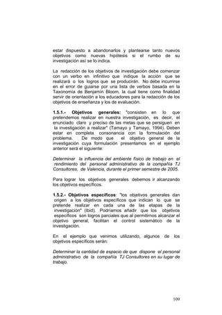 109
estar dispuesto a abandonarlos y plantearse tanto nuevos
objetivos como nuevas hipótesis si el rumbo de su
investigación así se lo indica.
La redacción de los objetivos de investigación debe comenzar
con un verbo en infinitivo que indique la acción que se
realizará o los logros que se producirán. No debe incurrirse
en el error de guiarse por una lista de verbos basada en la
Taxonomía de Benjamín Bloom, la cual tiene como finalidad
servir de orientación a los educadores para la redacción de los
objetivos de enseñanza y los de evaluación.
1.5.1.- Objetivos generales: "consisten en lo que
pretendemos realizar en nuestra investigación, es decir, el
enunciado claro y preciso de las metas que se persiguen en
la investigación a realizar" (Tamayo y Tamayo, 1994). Deben
estar en completa consonancia con la formulación del
problema. De modo que el objetivo general de la
investigación cuya formulación presentamos en el ejemplo
anterior será el siguiente:
Determinar la influencia del ambiente físico de trabajo en el
rendimiento del personal administrativo de la compañía TJ
Consultores, de Valencia, durante el primer semestre de 2005.
Para lograr los objetivos generales debemos ir alcanzando
los objetivos específicos.
1.5.2.- Objetivos específicos: "los objetivos generales dan
origen a los objetivos específicos que indican lo que se
pretende realizar en cada una de las etapas de la
investigación" (Ibid). Podríamos añadir que los objetivos
específicos son logros parciales que al permitirnos alcanzar el
objetivo general, facilitan el control sistemático de la
investigación.
En el ejemplo que venimos utilizando, algunos de los
objetivos específicos serán:
Determinar la cantidad de espacio de que dispone el personal
administrativo de la compañía TJ Consultores en su lugar de
trabajo.
 