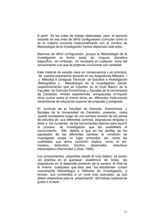 11
A partir de las notas de trabajo elaboradas para el ejercicio
docente de esa área de difícil configuración curricular como lo
es la materia conocida tradicionalmente con el nombre de
Metodología de la Investigación hemos elaborado este texto.
Decimos de difícil configuración, porque la Metodología de la
Investigación no forma parte de ninguna disciplina
específica, sin embargo, es necesaria en cualquier rama del
conocimiento a la que se pretenda incursionar con seriedad.
Este material de estudio nace en consecuencia y en principio,
de nuestra experiencia docente en las Asignaturas Métodos I
y Métodos II (antiguas Técnicas de Estudios e Investigación
Bibliográfica y Metodología de la Investigación Social,
respectivamente) que se imparten en el Ciclo Básico de la
Facultad de Ciencias Económicas y Sociales de la Universidad
de Carabobo. Ambas experiencias enriquecidas al impartir
otros cursos sobre el mismo tema, en diferentes instituciones
venezolanas de educación superior de pregrado y postgrado.
El currículo de la Facultad de Ciencias Económicas y
Sociales de la Universidad de Carabobo presenta, como
puede constatarse luego de una somera revisión de los pensa
de estudios de sus diferentes carreras, asignaturas dirigidas a
dotar a los cursantes de las herramientas básicas para asumir
el proceso de investigación que les posibilitará el
conocimiento. Ello debido a que en los perfiles de los
egresados de las diferentes carreras la condición de
investigador ocupa un lugar primordial, así como las
cualidades que dicha condición implica, como el ser:
creativo, deductivo, intuitivo, observador, estudioso
interpretativo (Hernández y otros, 1988).
Los conocimientos, adquiridos desde el ciclo básico, se ponen
en práctica en el quehacer académico de todas las
asignaturas en el desarrollo posterior de la carrera. Al final de
la misma, cualquiera que ésta sea, los estudiantes cursan
nuevamente Metodología o Métodos de Investigación, o
revisan sus contenidos a un nivel más avanzado, ya que
deben prepararse para la presentación del trabajo especial de
grado o la tesis.
 