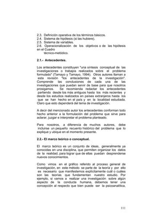 111
2.3. Definición operativa de los términos básicos.
2.4. Sistema de hipótesis (si las hubiere).
2.5. Sistema de variables.
2.6. Operacionalización de los objetivos o de las hipótesis
en el Cuadro
técnico-metódico.
2.1.- Antecedentes.
Los antecedentes constituyen "una síntesis conceptual de las
investigaciones o trabajos realizados sobre el problema
formulado" (Tamayo y Tamayo, 1994). Otros autores llaman a
esta revisión "los antecedentes de la investigación".
Comprende las conclusiones de cada una de las
investigaciones que puedan servir de base para que nosotros
prosigamos. Se recomienda redactar los antecedentes
partiendo desde los más antiguos hasta los más recientes y
desde los estudios realizados en países extranjeros hasta los
que se han hecho en el país y en la localidad estudiada.
Claro que esto dependerá del tema de investigación.
A decir del mencionado autor los antecedentes conforman todo
hecho anterior a la formulación del problema que sirve para
aclarar, juzgar e interpretar el problema planteado.
Para nosotros, a diferencia de muchos autores, debe
incluirse un pequeño recuento histórico del problema que lo
explique y ubique en el momento presente.
2.2.- El marco teórico o conceptual.
El marco teórico es un conjunto de ideas, generalmente ya
conocidas en una disciplina, que permiten organizar los datos
de la realidad, para lograr que de ellas puedan desprenderse
nuevos conocimientos.
Como vimos en el gráfico referido al proceso general de
investigación, en este método se parte de la teoría y por ello
es necesario que manifestemos explícitamente cuál o cuáles
son las teorías que fundamentan nuestro estudio. Por
ejemplo, si vamos a realizar una investigación sobre algún
aspecto de la conducta humana, debemos tener una
concepción al respecto que bien puede ser la psicoanalítica,
 