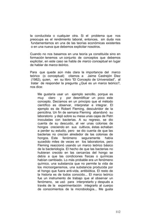 112
la conductista o cualquier otra. Si el problema que nos
preocupa es el rendimiento laboral, entonces, sin duda nos
fundamentamos en una de las teorías económicas existentes
o en una nueva que debemos explicitar nosotros.
Cuando no nos basamos en una teoría ya constituida sino en
formación tenemos un conjunto de conceptos que debemos
explicitar, en este caso se habla de marco conceptual en lugar
de hablar de marco teórico.
Para que quede aún más clara la importancia del marco
teórico (o conceptual) citamos a Jaime Castrejón Diez
(1982), quien, en su libro “El Concepto de Universidad”, al
tratar de responder la pregunta ¿Qué es un marco teórico?,
nos dice:
Me gustaría usar un ejemplo sencillo, porque es
muy claro y por desmitificar un poco este
concepto. Decíamos en un principio que el método
científico es observar, interpretar e integrar. El
ejemplo es de Robert Fleming, descubridor de la
penicilina. Un fin de semana Fleming abandonó su
laboratorio y dejó sobre su mesa unas cajas de Petri
inoculadas con bacterias. A su regreso, se dio
cuenta de su descuido, al ver unas colonias de
hongos creciendo en sus cultivos, éstas echaban
a perder su estudio, pero se dio cuenta de que las
bacterias no crecían alrededor de las colonias de
hongos. Este fenómeno seguramente había
sucedido miles de veces en los laboratorios, pero
Fleming reaccionó usando un marco teórico básico
de la bacteriología. El hecho de que las bacterias no
hubieran crecido en las cercanías del hongo se
debía a que las condiciones físicas o químicas
habían cambiado. Lo más probable era un fenómeno
químico, una substancia que no permite la vida de
los microorganismos, una substancia producida por
el hongo que fuera anti-vida, antibiótica. El resto de
la historia es de todos conocido... El marco teórico
fue un instrumento de trabajo que al observar un
fenómeno, se usó para interpretarlo y después a
través de la experimentación integrarlo al cuerpo
de conocimientos de la microbiología... Me gusta
 