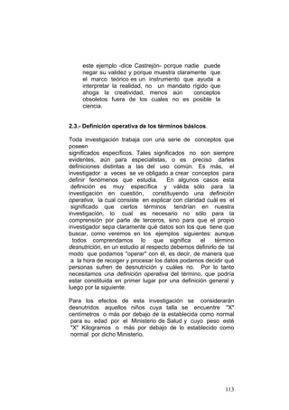 113
este ejemplo -dice Castrejón- porque nadie puede
negar su validez y porque muestra claramente que
el marco teórico es un instrumento que ayuda a
interpretar la realidad, no un mandato rígido que
ahoga la creatividad, menos aún conceptos
obsoletos fuera de los cuales no es posible la
ciencia.
2.3.- Definición operativa de los términos básicos.
Toda investigación trabaja con una serie de conceptos que
poseen
significados específicos. Tales significados no son siempre
evidentes, aún para especialistas, o es preciso darles
definiciones distintas a las del uso común. Es más, el
investigador a veces se ve obligado a crear conceptos para
definir fenómenos que estudia. En algunos casos esta
definición es muy específica y válida sólo para la
investigación en cuestión, constituyendo una definición
operativa, la cual consiste en explicar con claridad cuál es el
significado que ciertos términos tendrían en nuestra
investigación, lo cual es necesario no sólo para la
comprensión por parte de terceros, sino para que el propio
investigador sepa claramente qué datos son los que tiene que
buscar, como veremos en los ejemplos siguientes: aunque
todos comprendamos lo que significa el término
desnutrición, en un estudio al respecto debemos definirlo de tal
modo que podamos "operar" con él, es decir, de manera que
a la hora de recoger y procesar los datos podamos decidir qué
personas sufren de desnutrición y cuáles no. Por lo tanto
necesitamos una definición operativa del término, que podría
estar constituida en primer lugar por una definición general y
luego por la siguiente:
Para los efectos de esta investigación se considerarán
desnutridos aquellos niños cuya talla se encuentre "X"
centímetros o más por debajo de la establecida como normal
para su edad por el Ministerio de Salud y cuyo peso esté
"X" Kilogramos o más por debajo de lo establecido como
normal por dicho Ministerio.
 