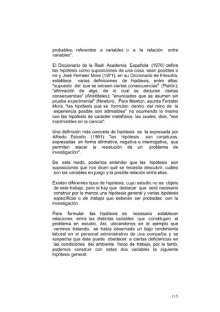 115
probables, referentes a variables o a la relación entre
variables".
El Diccionario de la Real Academia Española (1970) define
las hipótesis como suposiciones de una cosa, sean posibles o
no y José Ferrater Mora (1971), en su Diccionario de Filosofía,
establece varias definiciones de hipótesis, entre ellas:
"supuesto del que se extraen ciertas consecuencias" (Platón);
"afirmación de algo, de lo cual se deducen ciertas
consecuencias" (Aristóteles); "enunciados que se asumen sin
prueba experimental" (Newton). Para Newton, apunta Ferrater
Mora, "las hipótesis que se formulan dentro del reino de la
experiencia posible son admisibles" no ocurriendo lo mismo
con las hipótesis de carácter metafísico, las cuales, dice, "son
inadmisibles en la ciencia".
Una definición más concreta de hipótesis es la expresada por
Alfredo Estraño (1981): "las hipótesis son conjeturas,
expresadas en forma afirmativa, negativa o interrogativa, que
permiten atacar la resolución de un problema de
investigación".
De este modo, podemos entender que las hipótesis son
suposiciones que nos dicen qué se necesita descubrir, cuáles
son las variables en juego y la posible relación entre ellas.
Existen diferentes tipos de hipótesis, cuyo estudio no es objeto
de este trabajo, pero sí hay que destacar que será necesario
construir por lo menos una hipótesis general y varias hipótesis
específicas o de trabajo que deberán ser probadas con la
investigación.
Para formular las hipótesis es necesario establecer
relaciones entre las distintas variables que constituyen el
problema en estudio. Así, ubicándonos en el ejemplo que
venimos tratando, se había observado un bajo rendimiento
laboral en el personal administrativo de una compañía y se
sospecha que éste puede obedecer a ciertas deficiencias en
las condiciones del ambiente físico de trabajo, por lo tanto,
podemos construir con estas dos variables la siguiente
hipótesis general:
 