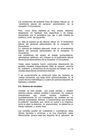 116
Las condiciones del ambiente físico de trabajo influyen en el
rendimiento laboral del personal administrativo de la
compañía TJ Consultores.
Pero como dicha hipótesis es muy amplia, debemos
desglosarla en hipótesis más específicas o de trabajo
(recuérdese que el paradigma que rige a este método es
analítico), como las siguientes:
La falta de espacio en las oficinas influye en el rendimiento
laboral del personal administrativo de la compañía TJ
Consultores.
La carencia de mobiliario adecuado incide en el rendimiento
laboral del personal administrativo de la compañía TJ
Consultores.
Las condiciones del equipo de trabajo (computadoras,
calculadoras, teléfonos, etc.) influyen en el rendimiento laboral
del personal administrativo de la compañía TJ Consultores…
Todas estas hipótesis fueron construidas relacionando las
posibles variables independientes (falta de espacio, carencia
de mobiliario y condiciones de los equipos de trabajo) con la
variable dependiente (rendimiento laboral).
Y así sucesivamente se construirán todas las hipótesis de
trabajo necesarias, que luego serán operacionalizadas en el
cuadro técnico-metodológico o cuadro de operacionalización de
hipótesis y variables.
2.5.- Sistema de variables:
Variable es todo aquello que puede cambiar o adoptar
distintos valores, calidad, cantidad o dimensión. Es cualquier
característica que puede cambiar cualitativa o
cuantitativamente. En una investigación las variables son las
distintas propiedades, factores o características que presenta
la población estudiada, que varían en cuanto a su magnitud,
como la edad, la distancia, la productividad, la calidad de un
trabajo realizado y tantas otras.
Las variables pueden ser cualitativas o cuantitativas, éstas
últimas discretas o continuas, y es muy importante saber
diferenciarlas porque cada tipo requerirá de la aplicación de
 
