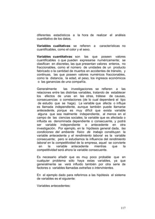 117
diferentes estadísticos a la hora de realizar el análisis
cuantitativo de los datos.
Variables cualitativas: se refieren a características no
cuantificables, como el color y el sexo.
Variables cuantitativas: son las que poseen valores
cuantificables o que pueden expresarse numéricamente; se
clasifican en discretas, las que presentan valores enteros, no
fraccionables, como el número de unidades de un producto
fabricado o la cantidad de muertos en accidentes de tránsito, y
continuas, las que poseen valores numéricos fraccionables,
como la distancia, la edad, el peso, los ingresos económicos
o las ganancias de una compañía.
Generalmente las investigaciones se refieren a las
relaciones entre las distintas variables, tratando de establecer
los efectos de unas en las otras, trátese de causas,
consecuencias o correlaciones (de lo cual dependerá el tipo
de estudio que se haga). La variable que afecta o influye
es llamada independiente, aunque también puede llamarse
antecedente, porque es muy difícil que exista variable
alguna que sea realmente independiente, al menos en el
campo de las ciencias sociales; la variable que es afectada o
influida es denominada dependiente o consecuente, y podrá
ser variable independiente o antecedente en otra
investigación. Por ejemplo, en la hipótesis general dada, las
condiciones del ambiente físico de trabajo constituyen la
variable antecedente y el rendimiento laboral es la variable
consecuente; pero si estudiamos la influencia del rendimiento
laboral en la competitividad de la empresa, aquel se convierte
en la variable antecedente mientras que la
competitividad será ahora la variable consecuente.
Es necesario añadir que es muy poco probable que en
cualquier problema sólo haya estas variables, ya que
generalmente se verá influido también por otra serie de
factores o variables llamadas extrañas o intervinientes.
En el ejemplo dado para referirnos a las hipótesis el sistema
de variables es el siguiente:
Variables antecedentes:
 