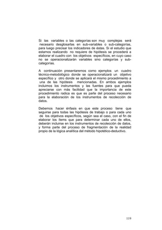 119
Si las variables o las categorías son muy complejas será
necesario desglosarlas en sub-variables o sub-categorías,
para luego precisar los indicadores de éstas. Si el estudio que
estamos realizando no requiere de hipótesis se procederá a
elaborar el cuadro con los objetivos específicos, en cuyo caso
no se operacionalizarán variables sino categorías y sub-
categorías.
A continuación presentaremos como ejemplos un cuadro
técnico-metodológico donde se operacionalizará un objetivo
específico y otro donde se aplicará el mismo procedimiento a
una de las hipótesis mencionadas. En ambos ejemplos
incluimos los instrumentos y las fuentes para que pueda
apreciarse con más facilidad que la importancia de este
procedimiento radica es que es parte del proceso necesario
para la elaboración de los instrumentos de recolección de
datos.
Debemos hacer énfasis en que este proceso tiene que
seguirse para todas las hipótesis de trabajo o para cada uno
de los objetivos específicos, según sea el caso, con el fin de
elaborar los ítems que para determinar cada uno de ellos,
deberán incluirse en los instrumentos de recolección de datos,
y forma parte del proceso de fragmentación de la realidad
propio de la lógica analítica del método hipotético-deductivo.
 